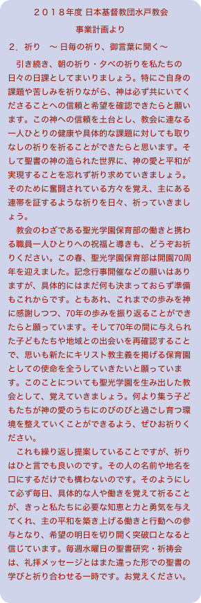 ２０１８年度 日本基督教団水戸教会
事業計画より
２．祈り　〜 日毎の祈り、御言葉に聞く〜　引き続き、朝の祈り・夕べの祈りを私たちの日々の日課としてまいりましょう。特にご自身の課題や苦しみを祈りながら、神は必ず共にいてくださることへの信頼と希望を確認できたらと願います。この神への信頼を土台とし、教会に連なる一人ひとりの健康や具体的な課題に対しても取りなしの祈りを祈ることができたらと思います。そして聖書の神の造られた世界に、神の愛と平和が実現することを忘れず祈り求めていきましょう。そのために奮闘されている方々を覚え、主にある連帯を証するような祈りを日々、祈っていきましょう。　教会のわざである聖光学園保育部の働きと携わる職員一人ひとりへの祝福と導きも、どうぞお祈りください。この春、聖光学園保育部は開園70周年を迎えました。記念行事開催などの願いはありますが、具体的にはまだ何も決まっておらず準備もこれからです。ともあれ、これまでの歩みを神に感謝しつつ、70年の歩みを振り返ることができたらと願っています。そして70年の間に与えられた子どもたちや地域との出会いを再確認することで、思いも新たにキリスト教主義を掲げる保育園としての使命を全うしていきたいと願っています。このことについても聖光学園を生み出した教会として、覚えていきましょう。何より集う子どもたちが神の愛のうちにのびのびと過ごし育つ環境を整えていくことができるよう、ぜひお祈りください。　これも繰り返し提案していることですが、祈りはひと言でも良いのです。その人の名前や地名を口にするだけでも構わないのです。そのようにして必ず毎日、具体的な人や働きを覚えて祈ることが、きっと私たちに必要な知恵と力と勇気を与えてくれ、主の平和を築き上げる働きと行動への参与となり、希望の明日を切り開く突破口となると信じています。毎週水曜日の聖書研究・祈祷会は、礼拝メッセージとはまた違った形での聖書の学びと祈り合わせる一時です。お覚えください。