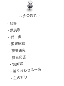 〜会の流れ〜
・黙祷
・讃美歌
・祈　祷
・聖書輪読
・聖書研究
・質疑応答
・讃美歌
・祈り合わせる一時
・主の祈り